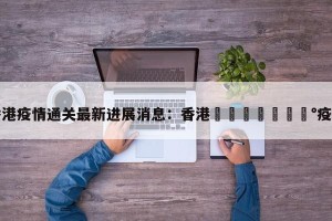 香港疫情通关最新进展消息：香港🇭🇰疫情