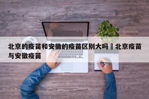 北京的疫苗和安徽的疫苗区别大吗›北京疫苗与安徽疫苗