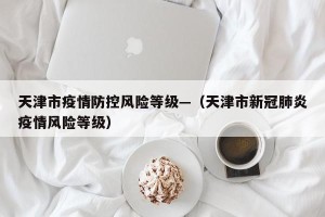 天津市疫情防控风险等级—（天津市新冠肺炎疫情风险等级）