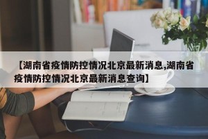 【湖南省疫情防控情况北京最新消息,湖南省疫情防控情况北京最新消息查询】