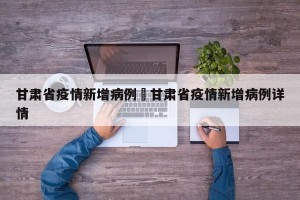 甘肃省疫情新增病例›甘肃省疫情新增病例详情