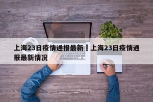 上海23日疫情通报最新›上海23日疫情通报最新情况
