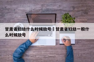 甘肃省妇幼什么时候放号›甘肃省妇幼一般什么时候放号