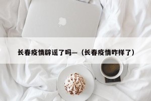 长春疫情辟谣了吗—（长春疫情咋样了）