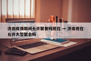 济南疫情期间允许聚餐吗现在 → 济南现在允许大型聚会吗
