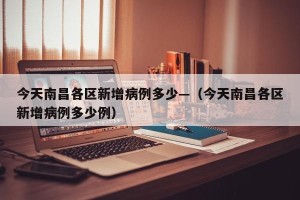 今天南昌各区新增病例多少—（今天南昌各区新增病例多少例）
