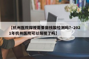 【杭州医院探视需要做核酸检测吗?·2021年杭州医院可以探视了吗】