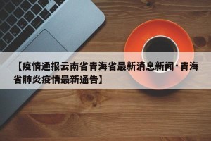 【疫情通报云南省青海省最新消息新闻·青海省肺炎疫情最新通告】