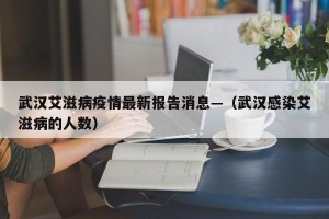武汉艾滋病疫情最新报告消息—（武汉感染艾滋病的人数）