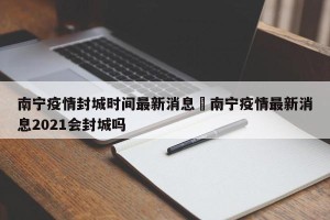 南宁疫情封城时间最新消息›南宁疫情最新消息2021会封城吗