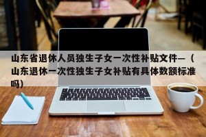 山东省退休人员独生子女一次性补贴文件—（山东退休一次性独生子女补贴有具体数额标准吗）