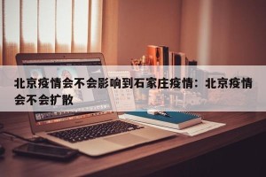 北京疫情会不会影响到石家庄疫情：北京疫情会不会扩散