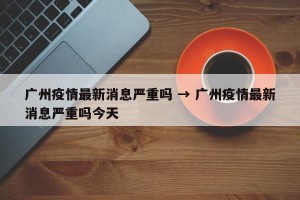广州疫情最新消息严重吗 → 广州疫情最新消息严重吗今天