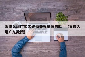 香港入境广东省还需要强制隔离吗—（香港入境广东政策）
