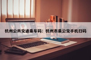 杭州公共交通乘车码：杭州市乘公交手机扫码