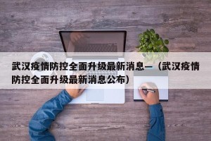 武汉疫情防控全面升级最新消息—（武汉疫情防控全面升级最新消息公布）