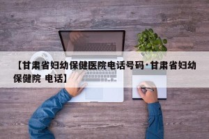 【甘肃省妇幼保健医院电话号码·甘肃省妇幼保健院 电话】