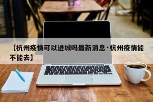 【杭州疫情可以进城吗最新消息·杭州疫情能不能去】
