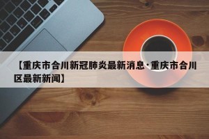 【重庆市合川新冠肺炎最新消息·重庆市合川区最新新闻】