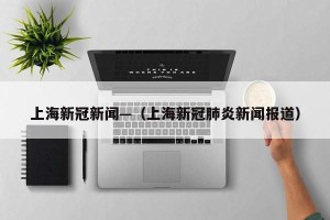 上海新冠新闻—（上海新冠肺炎新闻报道）