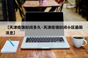 【天津疫情封闭多久·天津疫情封闭小区最新消息】
