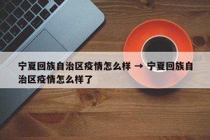 宁夏回族自治区疫情怎么样 → 宁夏回族自治区疫情怎么样了