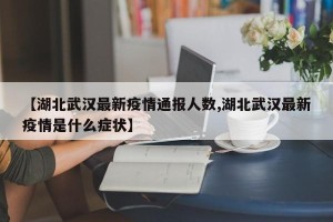 【湖北武汉最新疫情通报人数,湖北武汉最新疫情是什么症状】