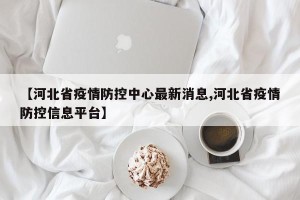 【河北省疫情防控中心最新消息,河北省疫情防控信息平台】