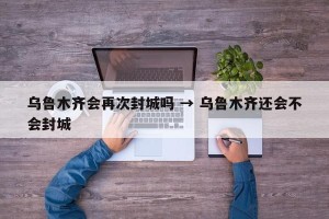乌鲁木齐会再次封城吗 → 乌鲁木齐还会不会封城