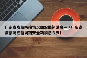 广东省疫情防控情况西安最新消息—（广东省疫情防控情况西安最新消息今天）