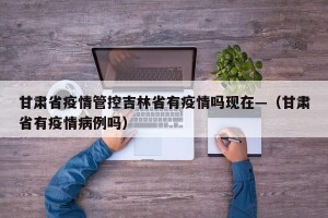 甘肃省疫情管控吉林省有疫情吗现在—（甘肃省有疫情病例吗）