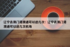 辽宁去澳门港澳通可以进几次：辽宁去澳门港澳通可以进几次机场