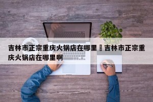 吉林市正宗重庆火锅店在哪里›吉林市正宗重庆火锅店在哪里啊