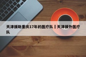 天津援助重庆17年的医疗队›天津援外医疗队