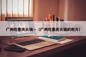 广州吃重庆火锅—（广州吃重庆火锅的地方）