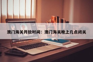 澳门海关开放时间：澳门海关晚上几点闭关