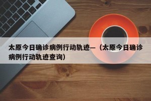 太原今日确诊病例行动轨迹—（太原今日确诊病例行动轨迹查询）
