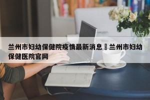兰州市妇幼保健院疫情最新消息›兰州市妇幼保健医院官网
