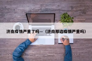 济南疫情严重了吗—（济南那边疫情严重吗）