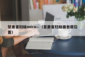 甘肃省妇幼micu—（甘肃省妇幼面包房位置）