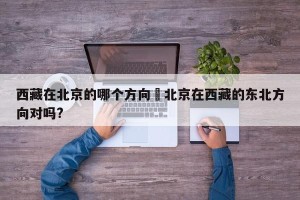 西藏在北京的哪个方向›北京在西藏的东北方向对吗?