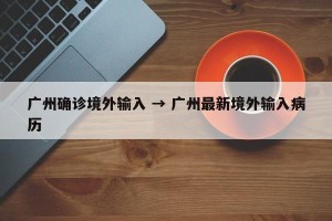广州确诊境外输入 → 广州最新境外输入病历