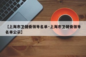 【上海市卫健委领导名单·上海市卫健委领导名单公示】