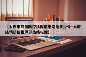 【太原市疫情防控指挥部电话是多少号·太原疫情防控指挥部热线电话】