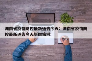 湖南省疫情防控最新通告今天：湖南省疫情防控最新通告今天新增病例
