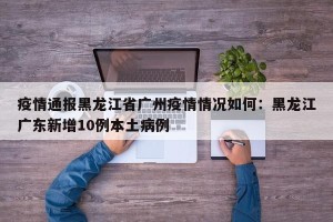 疫情通报黑龙江省广州疫情情况如何：黑龙江广东新增10例本土病例