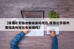 【疫情北京福州要隔离吗现在,疫情北京福州要隔离吗现在有疫情吗】