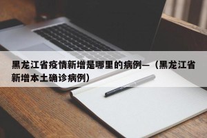 黑龙江省疫情新增是哪里的病例—（黑龙江省新增本土确诊病例）