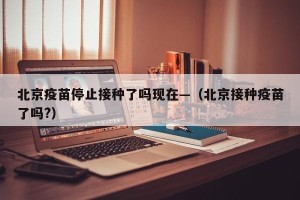 北京疫苗停止接种了吗现在—（北京接种疫苗了吗?）