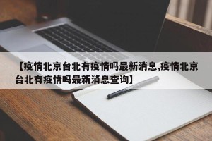 【疫情北京台北有疫情吗最新消息,疫情北京台北有疫情吗最新消息查询】